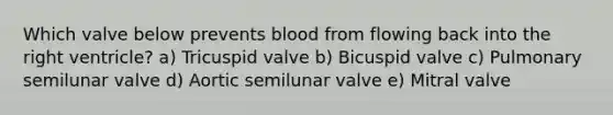 Which valve below prevents blood from flowing back into the right ventricle? a) Tricuspid valve b) Bicuspid valve c) Pulmonary semilunar valve d) Aortic semilunar valve e) Mitral valve