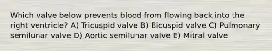 Which valve below prevents blood from flowing back into the right ventricle? A) Tricuspid valve B) Bicuspid valve C) Pulmonary semilunar valve D) Aortic semilunar valve E) Mitral valve