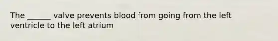 The ______ valve prevents blood from going from the left ventricle to the left atrium