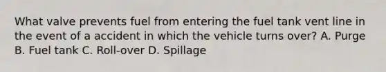 What valve prevents fuel from entering the fuel tank vent line in the event of a accident in which the vehicle turns over? A. Purge B. Fuel tank C. Roll-over D. Spillage