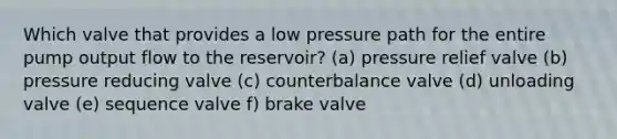 Which valve that provides a low pressure path for the entire pump output flow to the reservoir? (a) pressure relief valve (b) pressure reducing valve (c) counterbalance valve (d) unloading valve (e) sequence valve f) brake valve