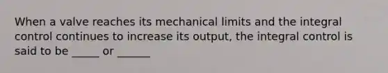 When a valve reaches its mechanical limits and the integral control continues to increase its output, the integral control is said to be _____ or ______