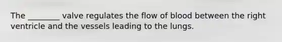 The ________ valve regulates the flow of blood between the right ventricle and the vessels leading to the lungs.