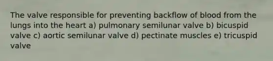 The valve responsible for preventing backflow of blood from the lungs into <a href='https://www.questionai.com/knowledge/kya8ocqc6o-the-heart' class='anchor-knowledge'>the heart</a> a) pulmonary semilunar valve b) bicuspid valve c) aortic semilunar valve d) pectinate muscles e) tricuspid valve