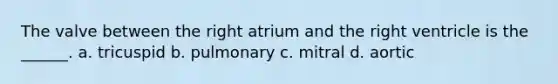 The valve between the right atrium and the right ventricle is the ______. a. tricuspid b. pulmonary c. mitral d. aortic