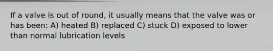 If a valve is out of round, it usually means that the valve was or has been: A) heated B) replaced C) stuck D) exposed to lower than normal lubrication levels