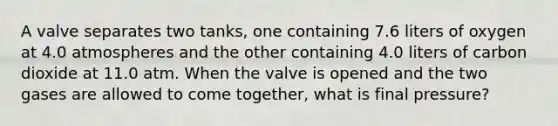 A valve separates two tanks, one containing 7.6 liters of oxygen at 4.0 atmospheres and the other containing 4.0 liters of carbon dioxide at 11.0 atm. When the valve is opened and the two gases are allowed to come together, what is final pressure?