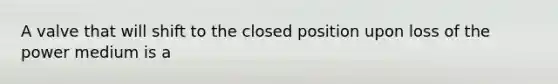 A valve that will shift to the closed position upon loss of the power medium is a