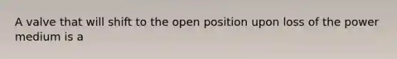 A valve that will shift to the open position upon loss of the power medium is a