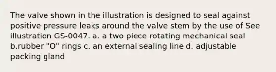 The valve shown in the illustration is designed to seal against positive pressure leaks around the valve stem by the use of See illustration GS-0047. a. a two piece rotating mechanical seal b.rubber "O" rings c. an external sealing line d. adjustable packing gland