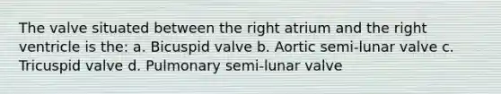 The valve situated between the right atrium and the right ventricle is the: a. Bicuspid valve b. Aortic semi-lunar valve c. Tricuspid valve d. Pulmonary semi-lunar valve