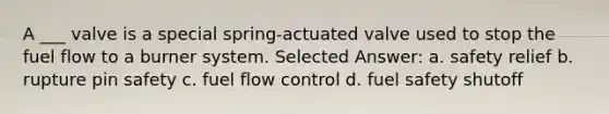 A ___ valve is a special spring-actuated valve used to stop the fuel flow to a burner system. Selected Answer: a. safety relief b. rupture pin safety c. fuel flow control d. fuel safety shutoff