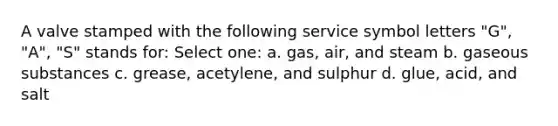 A valve stamped with the following service symbol letters "G", "A", "S" stands for: Select one: a. gas, air, and steam b. gaseous substances c. grease, acetylene, and sulphur d. glue, acid, and salt