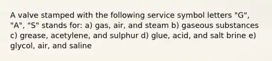 A valve stamped with the following service symbol letters "G", "A", "S" stands for: a) gas, air, and steam b) gaseous substances c) grease, acetylene, and sulphur d) glue, acid, and salt brine e) glycol, air, and saline