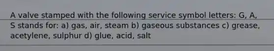 A valve stamped with the following service symbol letters: G, A, S stands for: a) gas, air, steam b) gaseous substances c) grease, acetylene, sulphur d) glue, acid, salt