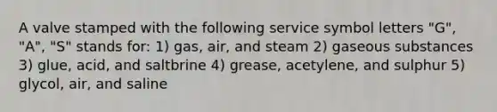 A valve stamped with the following service symbol letters "G", "A", "S" stands for: 1) gas, air, and steam 2) gaseous substances 3) glue, acid, and saltbrine 4) grease, acetylene, and sulphur 5) glycol, air, and saline