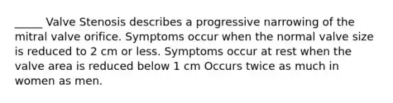 _____ Valve Stenosis describes a progressive narrowing of the mitral valve orifice. Symptoms occur when the normal valve size is reduced to 2 cm or less. Symptoms occur at rest when the valve area is reduced below 1 cm Occurs twice as much in women as men.