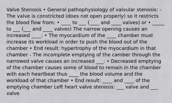 Valve Stenosis • General pathophysiology of valvular stenosis: - The valve is constricted (does not open properly) so it restricts the blood flow from: • ____ to ___ (____ and ____ valves) or • _____ to ___ (___ and ____ valves) The narrow opening causes an increased ____: • The myocardium of the ____ chamber must increase its workload in order to push the blood out of the chamber • End result: hypertrophy of the myocardium in that chamber - The incomplete emptying of the camber through the narrowed valve causes an increased ___: • Decreased emptying of the chamber causes some of blood to remain in the chamber with each heartbeat thus ____ the blood volume and the workload of that chamber • End result: ____ and ____ of the emptying chamber Left heart valve stenosis: ___ valve and ___ valve