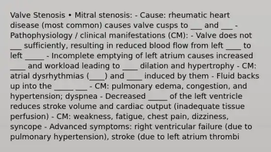 Valve Stenosis • Mitral stenosis: - Cause: rheumatic heart disease (most common) causes valve cusps to ___ and ___ - Pathophysiology / clinical manifestations (CM): - Valve does not ___ sufficiently, resulting in reduced blood flow from left ____ to left _____ - Incomplete emptying of left atrium causes increased ____ and workload leading to ____ dilation and hypertrophy - CM: atrial dysrhythmias (____) and ____ induced by them - Fluid backs up into the _____ ___ - CM: pulmonary edema, congestion, and hypertension; dyspnea - Decreased _____ of the left ventricle reduces stroke volume and cardiac output (inadequate tissue perfusion) - CM: weakness, fatigue, chest pain, dizziness, syncope - Advanced symptoms: right ventricular failure (due to pulmonary hypertension), stroke (due to left atrium thrombi