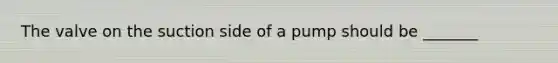 The valve on the suction side of a pump should be _______