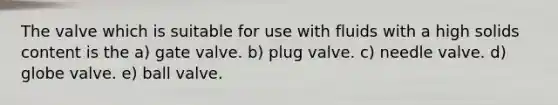 The valve which is suitable for use with fluids with a high solids content is the a) gate valve. b) plug valve. c) needle valve. d) globe valve. e) ball valve.