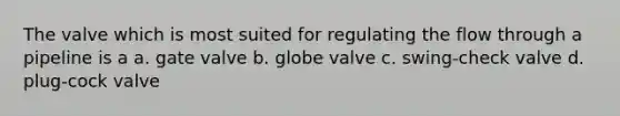 The valve which is most suited for regulating the flow through a pipeline is a a. gate valve b. globe valve c. swing-check valve d. plug-cock valve