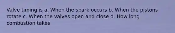 Valve timing is a. When the spark occurs b. When the pistons rotate c. When the valves open and close d. How long combustion takes