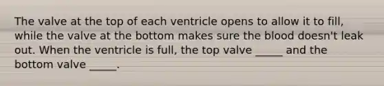 The valve at the top of each ventricle opens to allow it to fill, while the valve at the bottom makes sure the blood doesn't leak out. When the ventricle is full, the top valve _____ and the bottom valve _____.