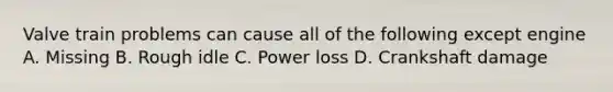 Valve train problems can cause all of the following except engine A. Missing B. Rough idle C. Power loss D. Crankshaft damage