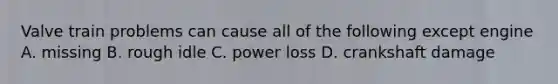 Valve train problems can cause all of the following except engine A. missing B. rough idle C. power loss D. crankshaft damage