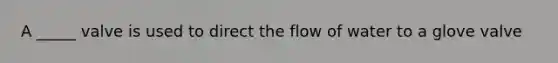 A _____ valve is used to direct the flow of water to a glove valve