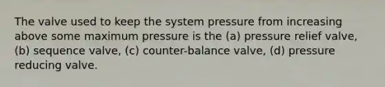 The valve used to keep the system pressure from increasing above some maximum pressure is the (a) pressure relief valve, (b) sequence valve, (c) counter-balance valve, (d) pressure reducing valve.