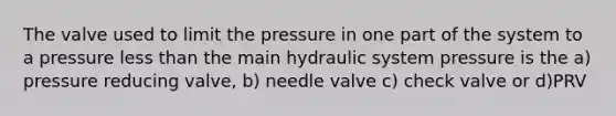 The valve used to limit the pressure in one part of the system to a pressure less than the main hydraulic system pressure is the a) pressure reducing valve, b) needle valve c) check valve or d)PRV