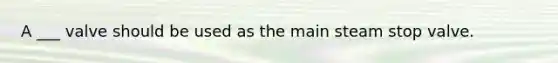 A ___ valve should be used as the main steam stop valve.