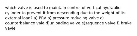 which valve is used to maintain control of vertical hydraulic cylinder to prevent it from descending due to the weight of its external load? a) PRV b) pressure reducing valve c) counterbalance vale d)unloading valve e)sequence valve f) brake vavle