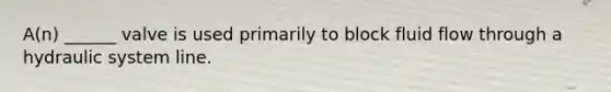 A(n) ______ valve is used primarily to block fluid flow through a hydraulic system line.