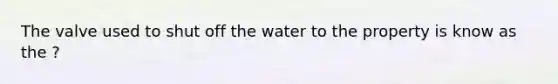 The valve used to shut off the water to the property is know as the ?