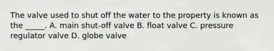 The valve used to shut off the water to the property is known as the _____. A. main shut-off valve B. float valve C. pressure regulator valve D. globe valve