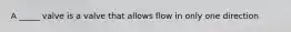 A _____ valve is a valve that allows flow in only one direction