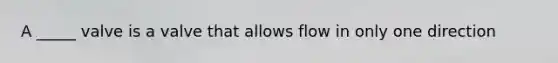 A _____ valve is a valve that allows flow in only one direction