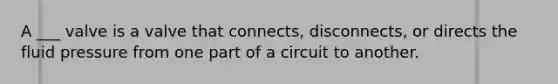 A ___ valve is a valve that connects, disconnects, or directs the fluid pressure from one part of a circuit to another.