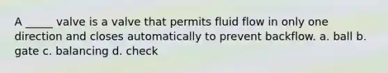 A _____ valve is a valve that permits fluid flow in only one direction and closes automatically to prevent backflow. a. ball b. gate c. balancing d. check