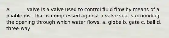 A ______ valve is a valve used to control fluid flow by means of a pliable disc that is compressed against a valve seat surrounding the opening through which water flows. a. globe b. gate c. ball d. three-way