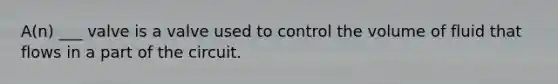 A(n) ___ valve is a valve used to control the volume of fluid that flows in a part of the circuit.