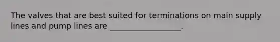 The valves that are best suited for terminations on main supply lines and pump lines are __________________.