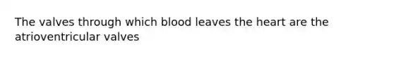 The valves through which blood leaves the heart are the atrioventricular valves