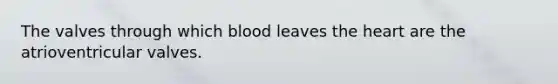 The valves through which blood leaves the heart are the atrioventricular valves.