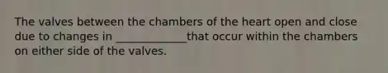 The valves between the chambers of the heart open and close due to changes in _____________that occur within the chambers on either side of the valves.