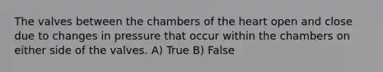 The valves between the chambers of the heart open and close due to changes in pressure that occur within the chambers on either side of the valves. A) True B) False