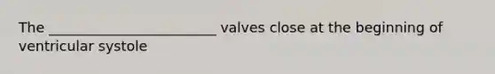 The ________________________ valves close at the beginning of ventricular systole